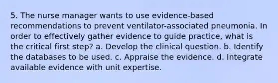 5. The nurse manager wants to use evidence-based recommendations to prevent ventilator-associated pneumonia. In order to effectively gather evidence to guide practice, what is the critical first step? a. Develop the clinical question. b. Identify the databases to be used. c. Appraise the evidence. d. Integrate available evidence with unit expertise.