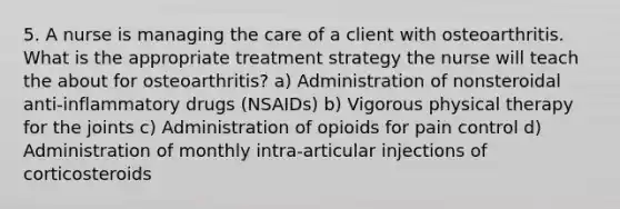 5. A nurse is managing the care of a client with osteoarthritis. What is the appropriate treatment strategy the nurse will teach the about for osteoarthritis? a) Administration of nonsteroidal anti-inflammatory drugs (NSAIDs) b) Vigorous physical therapy for the joints c) Administration of opioids for pain control d) Administration of monthly intra-articular injections of corticosteroids