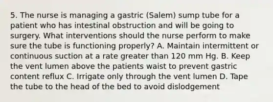 5. The nurse is managing a gastric (Salem) sump tube for a patient who has intestinal obstruction and will be going to surgery. What interventions should the nurse perform to make sure the tube is functioning properly? A. Maintain intermittent or continuous suction at a rate greater than 120 mm Hg. B. Keep the vent lumen above the patients waist to prevent gastric content reflux C. Irrigate only through the vent lumen D. Tape the tube to the head of the bed to avoid dislodgement