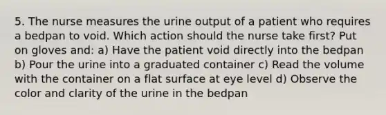 5. The nurse measures the urine output of a patient who requires a bedpan to void. Which action should the nurse take first? Put on gloves and: a) Have the patient void directly into the bedpan b) Pour the urine into a graduated container c) Read the volume with the container on a flat surface at eye level d) Observe the color and clarity of the urine in the bedpan