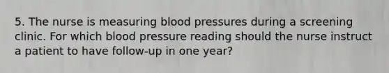 5. The nurse is measuring blood pressures during a screening clinic. For which blood pressure reading should the nurse instruct a patient to have follow-up in one year?