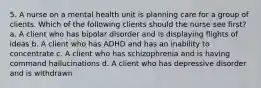 5. A nurse on a mental health unit is planning care for a group of clients. Which of the following clients should the nurse see first? a. A client who has bipolar disorder and is displaying flights of ideas b. A client who has ADHD and has an inability to concentrate c. A client who has schizophrenia and is having command hallucinations d. A client who has depressive disorder and is withdrawn