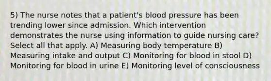 5) The nurse notes that a patient's <a href='https://www.questionai.com/knowledge/kD0HacyPBr-blood-pressure' class='anchor-knowledge'>blood pressure</a> has been trending lower since admission. Which intervention demonstrates the nurse using information to guide nursing care? Select all that apply. A) Measuring body temperature B) Measuring intake and output C) Monitoring for blood in stool D) Monitoring for blood in urine E) Monitoring level of consciousness