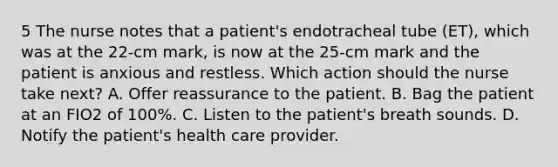 5 The nurse notes that a patient's endotracheal tube (ET), which was at the 22-cm mark, is now at the 25-cm mark and the patient is anxious and restless. Which action should the nurse take next? A. Offer reassurance to the patient. B. Bag the patient at an FIO2 of 100%. C. Listen to the patient's breath sounds. D. Notify the patient's health care provider.