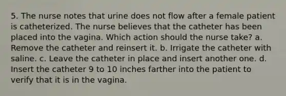 5. The nurse notes that urine does not flow after a female patient is catheterized. The nurse believes that the catheter has been placed into the vagina. Which action should the nurse take? a. Remove the catheter and reinsert it. b. Irrigate the catheter with saline. c. Leave the catheter in place and insert another one. d. Insert the catheter 9 to 10 inches farther into the patient to verify that it is in the vagina.