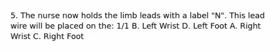 5. The nurse now holds the limb leads with a label "N". This lead wire will be placed on the: 1/1 B. Left Wrist D. Left Foot A. Right Wrist C. Right Foot