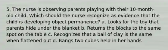 5. The nurse is observing parents playing with their 10-month-old child. Which should the nurse recognize as evidence that the child is developing object permanence? a. Looks for the toy that parents hide under the blanket b. Returns the blocks to the same spot on the table c. Recognizes that a ball of clay is the same when flattened out d. Bangs two cubes held in her hands