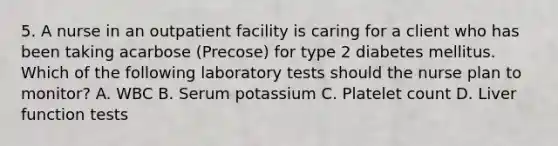 5. A nurse in an outpatient facility is caring for a client who has been taking acarbose (Precose) for type 2 diabetes mellitus. Which of the following laboratory tests should the nurse plan to monitor? A. WBC B. Serum potassium C. Platelet count D. Liver function tests