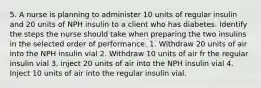 5. A nurse is planning to administer 10 units of regular insulin and 20 units of NPH insulin to a client who has diabetes. Identify the steps the nurse should take when preparing the two insulins in the selected order of performance. 1. Withdraw 20 units of air into the NPH insulin vial 2. Withdraw 10 units of air fr the regular insulin vial 3. inject 20 units of air into the NPH insulin vial 4. Inject 10 units of air into the regular insulin vial.