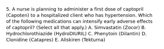 5. A nurse is planning to administer a first dose of captopril (Capoten) to a hospitalized client who has hypertension. Which of the following medications can intensify early adverse effects of captopril? (Select all that apply.) A. Simvastatin (Zocor) B. Hydrochlorothiazide (HydroDIURIL) C. Phenytoin (Dilantin) D. Clonidine (Catapres) E. Aliskiren (Tekturna)