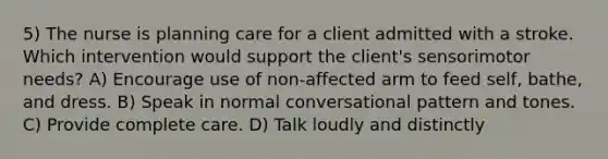 5) The nurse is planning care for a client admitted with a stroke. Which intervention would support the client's sensorimotor needs? A) Encourage use of non-affected arm to feed self, bathe, and dress. B) Speak in normal conversational pattern and tones. C) Provide complete care. D) Talk loudly and distinctly