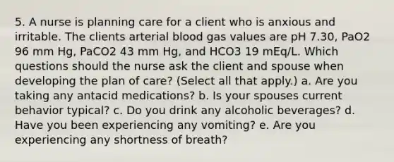 5. A nurse is planning care for a client who is anxious and irritable. The clients arterial blood gas values are pH 7.30, PaO2 96 mm Hg, PaCO2 43 mm Hg, and HCO3 19 mEq/L. Which questions should the nurse ask the client and spouse when developing the plan of care? (Select all that apply.) a. Are you taking any antacid medications? b. Is your spouses current behavior typical? c. Do you drink any alcoholic beverages? d. Have you been experiencing any vomiting? e. Are you experiencing any shortness of breath?