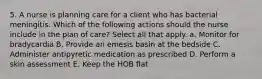 5. A nurse is planning care for a client who has bacterial meningitis. Which of the following actions should the nurse include in the plan of care? Select all that apply. a. Monitor for bradycardia B. Provide an emesis basin at the bedside C. Administer antipyretic medication as prescribed D. Perform a skin assessment E. Keep the HOB flat