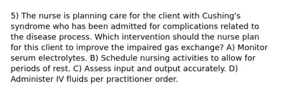 5) The nurse is planning care for the client with Cushing's syndrome who has been admitted for complications related to the disease process. Which intervention should the nurse plan for this client to improve the impaired gas exchange? A) Monitor serum electrolytes. B) Schedule nursing activities to allow for periods of rest. C) Assess input and output accurately. D) Administer IV fluids per practitioner order.