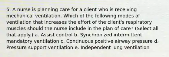 5. A nurse is planning care for a client who is receiving mechanical ventilation. Which of the following modes of ventilation that increases the effort of the client's respiratory muscles should the nurse include in the plan of care? (Select all that apply.) a. Assist control b. Synchronized intermittent mandatory ventilation c. Continuous positive airway pressure d. Pressure support ventilation e. Independent lung ventilation