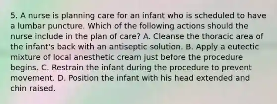 5. A nurse is planning care for an infant who is scheduled to have a lumbar puncture. Which of the following actions should the nurse include in the plan of care? A. Cleanse the thoracic area of the infant's back with an antiseptic solution. B. Apply a eutectic mixture of local anesthetic cream just before the procedure begins. C. Restrain the infant during the procedure to prevent movement. D. Position the infant with his head extended and chin raised.