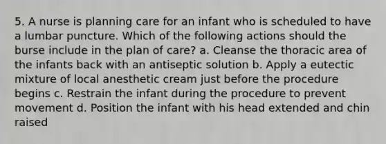 5. A nurse is planning care for an infant who is scheduled to have a lumbar puncture. Which of the following actions should the burse include in the plan of care? a. Cleanse the thoracic area of the infants back with an antiseptic solution b. Apply a eutectic mixture of local anesthetic cream just before the procedure begins c. Restrain the infant during the procedure to prevent movement d. Position the infant with his head extended and chin raised