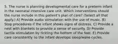 5. The nurse is planning developmental care for a preterm infant in the neonatal intensive care unit. Which interventions should the nurse include in this patient's plan of care? (Select all that apply.) A) Provide audio stimulation with the use of music. B) Stop procedures if the infant shows signs of distress. C) Provide a nest with blankets to provide a sense of security. D) Provide tactile stimulation by tickling the bottom of the feet. E) Provide care consistently so the infant develops sleep/wake cycles.