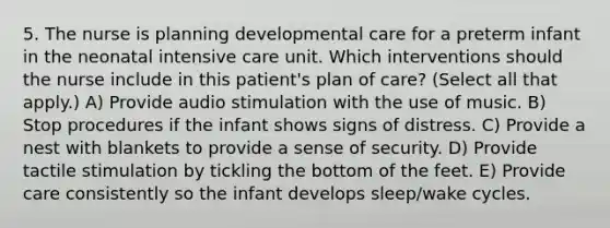 5. The nurse is planning developmental care for a preterm infant in the neonatal intensive care unit. Which interventions should the nurse include in this patient's plan of care? (Select all that apply.) A) Provide audio stimulation with the use of music. B) Stop procedures if the infant shows signs of distress. C) Provide a nest with blankets to provide a sense of security. D) Provide tactile stimulation by tickling the bottom of the feet. E) Provide care consistently so the infant develops sleep/wake cycles.