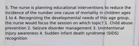 5. The nurse is planning educational interventions to reduce the incidence of the number one cause of mortality in children ages 1 to 4. Recognizing the developmental needs of this age group, the nurse would focus the session on which topic? 1. Child abuse prevention 2. Seizure disorder management 3. Unintentional injury awareness 4. Sudden infant death syndrome (SIDS) recognition