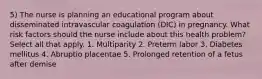 5) The nurse is planning an educational program about disseminated intravascular coagulation (DIC) in pregnancy. What risk factors should the nurse include about this health problem? Select all that apply. 1. Multiparity 2. Preterm labor 3. Diabetes mellitus 4. Abruptio placentae 5. Prolonged retention of a fetus after demise