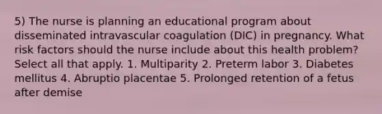 5) The nurse is planning an educational program about disseminated intravascular coagulation (DIC) in pregnancy. What risk factors should the nurse include about this health problem? Select all that apply. 1. Multiparity 2. Preterm labor 3. Diabetes mellitus 4. Abruptio placentae 5. Prolonged retention of a fetus after demise