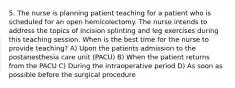 5. The nurse is planning patient teaching for a patient who is scheduled for an open hemicolectomy. The nurse intends to address the topics of incision splinting and leg exercises during this teaching session. When is the best time for the nurse to provide teaching? A) Upon the patients admission to the postanesthesia care unit (PACU) B) When the patient returns from the PACU C) During the intraoperative period D) As soon as possible before the surgical procedure