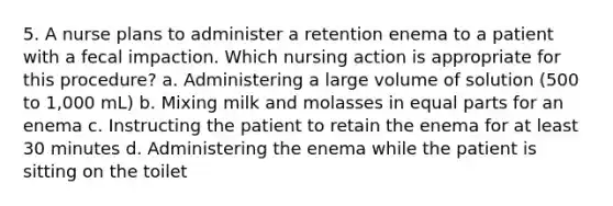 5. A nurse plans to administer a retention enema to a patient with a fecal impaction. Which nursing action is appropriate for this procedure? a. Administering a large volume of solution (500 to 1,000 mL) b. Mixing milk and molasses in equal parts for an enema c. Instructing the patient to retain the enema for at least 30 minutes d. Administering the enema while the patient is sitting on the toilet