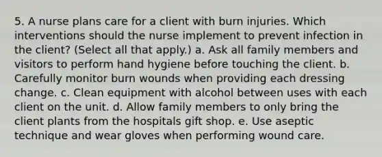 5. A nurse plans care for a client with burn injuries. Which interventions should the nurse implement to prevent infection in the client? (Select all that apply.) a. Ask all family members and visitors to perform hand hygiene before touching the client. b. Carefully monitor burn wounds when providing each dressing change. c. Clean equipment with alcohol between uses with each client on the unit. d. Allow family members to only bring the client plants from the hospitals gift shop. e. Use aseptic technique and wear gloves when performing wound care.