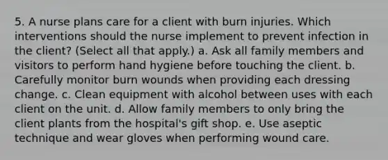 5. A nurse plans care for a client with burn injuries. Which interventions should the nurse implement to prevent infection in the client? (Select all that apply.) a. Ask all family members and visitors to perform hand hygiene before touching the client. b. Carefully monitor burn wounds when providing each dressing change. c. Clean equipment with alcohol between uses with each client on the unit. d. Allow family members to only bring the client plants from the hospital's gift shop. e. Use aseptic technique and wear gloves when performing wound care.