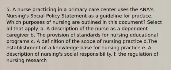 5. A nurse practicing in a primary care center uses the ANA's Nursing's Social Policy Statement as a guideline for practice. Which purposes of nursing are outlined in this document? Select all that apply. a. A description of the nurse as a dependent caregiver b. The provision of standards for nursing educational programs c. A definition of the scope of nursing practice d.The establishment of a knowledge base for nursing practice e. A description of nursing's social responsibility. f. the regulation of nursing research