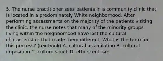 5. The nurse practitioner sees patients in a community clinic that is located in a predominately White neighborhood. After performing assessments on the majority of the patients visiting the clinic, the nurse notes that many of the minority groups living within the neighborhood have lost the cultural characteristics that made them different. What is the term for this process? (textbook) A. cultural assimilation B. cultural imposition C. culture shock D. ethnocentrism