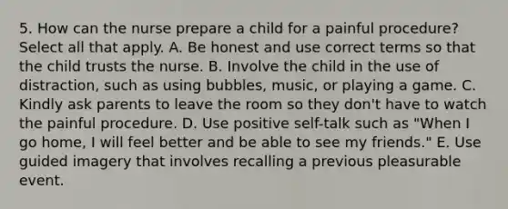 5. How can the nurse prepare a child for a painful procedure? Select all that apply. A. Be honest and use correct terms so that the child trusts the nurse. B. Involve the child in the use of distraction, such as using bubbles, music, or playing a game. C. Kindly ask parents to leave the room so they don't have to watch the painful procedure. D. Use positive self-talk such as "When I go home, I will feel better and be able to see my friends." E. Use guided imagery that involves recalling a previous pleasurable event.