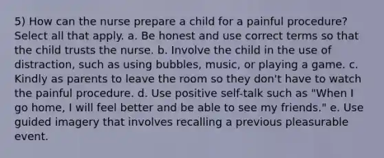 5) How can the nurse prepare a child for a painful procedure? Select all that apply. a. Be honest and use correct terms so that the child trusts the nurse. b. Involve the child in the use of distraction, such as using bubbles, music, or playing a game. c. Kindly as parents to leave the room so they don't have to watch the painful procedure. d. Use positive self-talk such as "When I go home, I will feel better and be able to see my friends." e. Use guided imagery that involves recalling a previous pleasurable event.