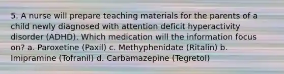 5. A nurse will prepare teaching materials for the parents of a child newly diagnosed with attention deficit hyperactivity disorder (ADHD). Which medication will the information focus on? a. Paroxetine (Paxil) c. Methyphenidate (Ritalin) b. Imipramine (Tofranil) d. Carbamazepine (Tegretol)