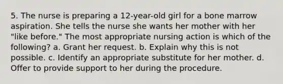 5. The nurse is preparing a 12-year-old girl for a bone marrow aspiration. She tells the nurse she wants her mother with her "like before." The most appropriate nursing action is which of the following? a. Grant her request. b. Explain why this is not possible. c. Identify an appropriate substitute for her mother. d. Offer to provide support to her during the procedure.