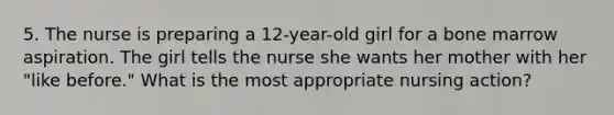 5. The nurse is preparing a 12-year-old girl for a bone marrow aspiration. The girl tells the nurse she wants her mother with her "like before." What is the most appropriate nursing action?