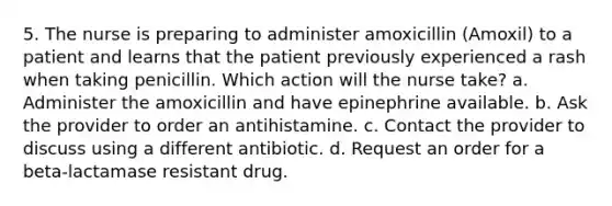 5. The nurse is preparing to administer amoxicillin (Amoxil) to a patient and learns that the patient previously experienced a rash when taking penicillin. Which action will the nurse take? a. Administer the amoxicillin and have epinephrine available. b. Ask the provider to order an antihistamine. c. Contact the provider to discuss using a different antibiotic. d. Request an order for a beta-lactamase resistant drug.