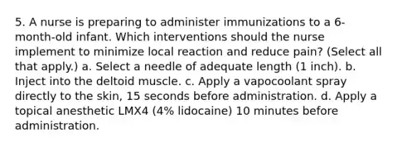 5. A nurse is preparing to administer immunizations to a 6-month-old infant. Which interventions should the nurse implement to minimize local reaction and reduce pain? (Select all that apply.) a. Select a needle of adequate length (1 inch). b. Inject into the deltoid muscle. c. Apply a vapocoolant spray directly to the skin, 15 seconds before administration. d. Apply a topical anesthetic LMX4 (4% lidocaine) 10 minutes before administration.