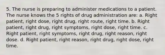 5. The nurse is preparing to administer medications to a patient. The nurse knows the 5 rights of drug administration are: a. Right patient, right dose, right drug, right route, right time. b. Right patient, right drug, right symptoms, right dose, right time. c. Right patient, right symptoms, right drug, right reason, right dose. d. Right patient, right reason, right drug, right dose, right time.