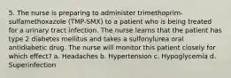 5. The nurse is preparing to administer trimethoprim-sulfamethoxazole (TMP-SMX) to a patient who is being treated for a urinary tract infection. The nurse learns that the patient has type 2 diabetes mellitus and takes a sulfonylurea oral antidiabetic drug. The nurse will monitor this patient closely for which effect? a. Headaches b. Hypertension c. Hypoglycemia d. Superinfection