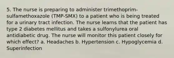 5. The nurse is preparing to administer trimethoprim-sulfamethoxazole (TMP-SMX) to a patient who is being treated for a urinary tract infection. The nurse learns that the patient has type 2 diabetes mellitus and takes a sulfonylurea oral antidiabetic drug. The nurse will monitor this patient closely for which effect? a. Headaches b. Hypertension c. Hypoglycemia d. Superinfection