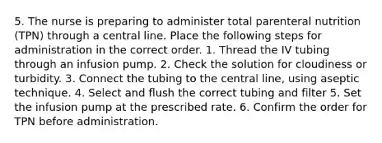 5. The nurse is preparing to administer total parenteral nutrition (TPN) through a central line. Place the following steps for administration in the correct order. 1. Thread the IV tubing through an infusion pump. 2. Check the solution for cloudiness or turbidity. 3. Connect the tubing to the central line, using aseptic technique. 4. Select and flush the correct tubing and filter 5. Set the infusion pump at the prescribed rate. 6. Confirm the order for TPN before administration.