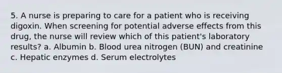 5. A nurse is preparing to care for a patient who is receiving digoxin. When screening for potential adverse effects from this drug, the nurse will review which of this patient's laboratory results? a. Albumin b. Blood urea nitrogen (BUN) and creatinine c. Hepatic enzymes d. Serum electrolytes