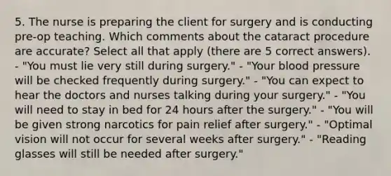 5. The nurse is preparing the client for surgery and is conducting pre-op teaching. Which comments about the cataract procedure are accurate? Select all that apply (there are 5 correct answers). - "You must lie very still during surgery." - "Your blood pressure will be checked frequently during surgery." - "You can expect to hear the doctors and nurses talking during your surgery." - "You will need to stay in bed for 24 hours after the surgery." - "You will be given strong narcotics for pain relief after surgery." - "Optimal vision will not occur for several weeks after surgery." - "Reading glasses will still be needed after surgery."