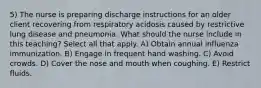 5) The nurse is preparing discharge instructions for an older client recovering from respiratory acidosis caused by restrictive lung disease and pneumonia. What should the nurse include in this teaching? Select all that apply. A) Obtain annual influenza immunization. B) Engage in frequent hand washing. C) Avoid crowds. D) Cover the nose and mouth when coughing. E) Restrict fluids.