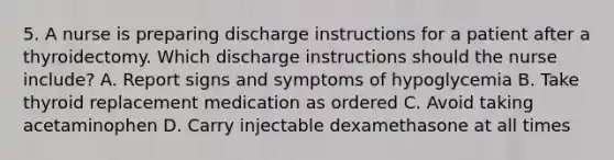 5. A nurse is preparing discharge instructions for a patient after a thyroidectomy. Which discharge instructions should the nurse include? A. Report signs and symptoms of hypoglycemia B. Take thyroid replacement medication as ordered C. Avoid taking acetaminophen D. Carry injectable dexamethasone at all times