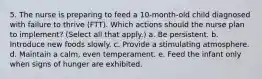 5. The nurse is preparing to feed a 10-month-old child diagnosed with failure to thrive (FTT). Which actions should the nurse plan to implement? (Select all that apply.) a. Be persistent. b. Introduce new foods slowly. c. Provide a stimulating atmosphere. d. Maintain a calm, even temperament. e. Feed the infant only when signs of hunger are exhibited.