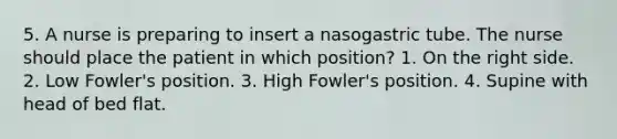 5. A nurse is preparing to insert a nasogastric tube. The nurse should place the patient in which position? 1. On the right side. 2. Low Fowler's position. 3. High Fowler's position. 4. Supine with head of bed flat.