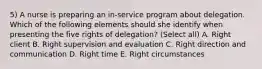 5) A nurse is preparing an in-service program about delegation. Which of the following elements should she identify when presenting the five rights of delegation? (Select all) A. Right client B. Right supervision and evaluation C. Right direction and communication D. Right time E. Right circumstances